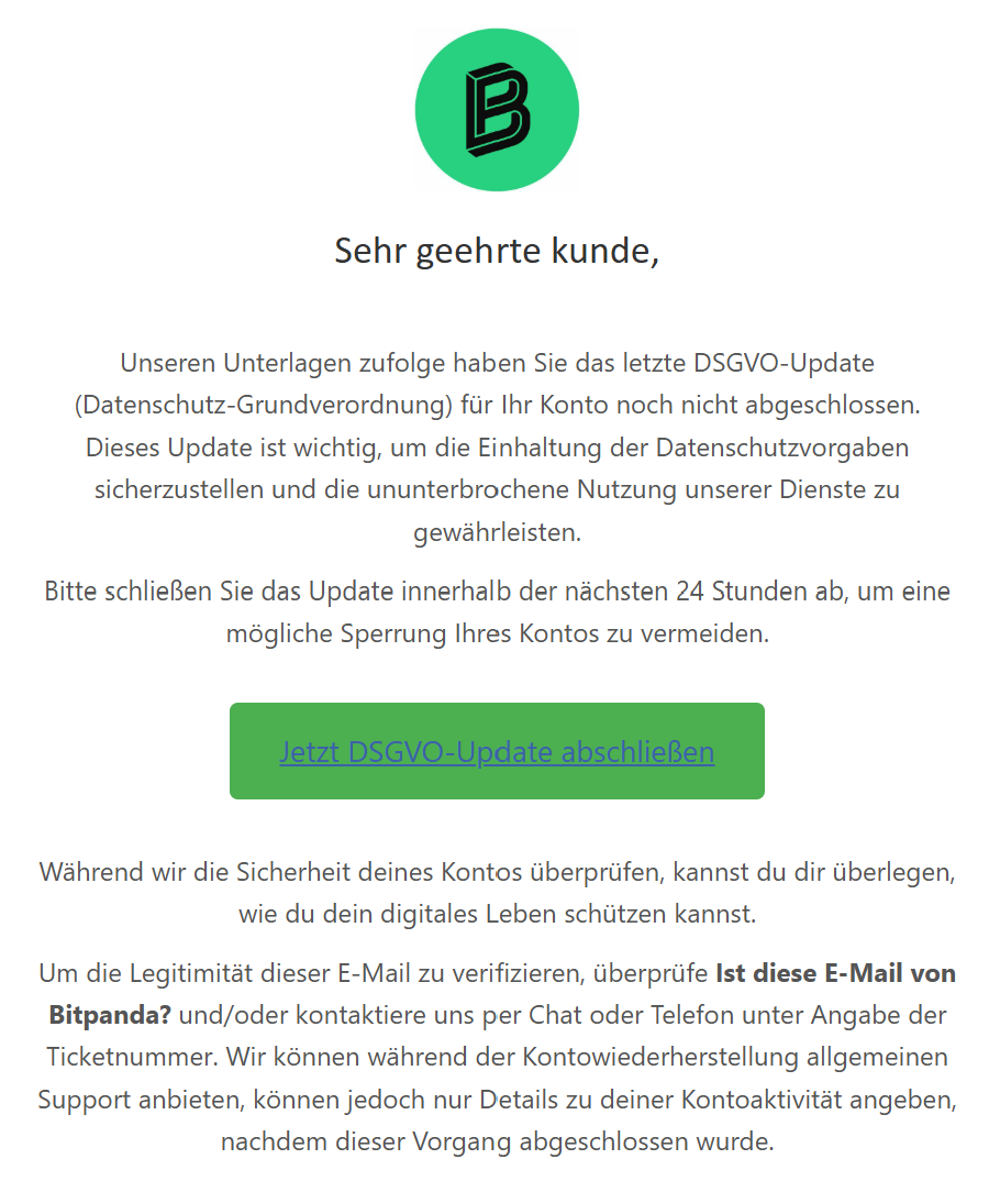 Sehr geehrte kunde, Unseren Unterlagen zufolge haben Sie das letzte DSGVO-Update (Datenschutz-Grundverordnung) für Ihr Konto noch nicht abgeschlossen. Dieses Update ist wichtig, um die Einhaltung der Datenschutzvorgaben sicherzustellen und die ununterbrochene Nutzung unserer Dienste zu gewährleisten.  Bitte schließen Sie das Update innerhalb der nächsten 24 Stunden ab, um eine mögliche Sperrung Ihres Kontos zu vermeiden.  Jetzt DSGVO-Update abschließen  Während wir die Sicherheit deines Kontos überprüfen, kannst du dir überlegen, wie du dein digitales Leben schützen kannst.  Um die Legitimität dieser E-Mail zu verifizieren, überprüfe Ist diese E-Mail von Bitpanda? und/oder kontaktiere uns per Chat oder Telefon unter Angabe der Ticketnummer. Wir können während der Kontowiederherstellung allgemeinen Support anbieten, können jedoch nur Details zu deiner Kontoaktivität angeben, nachdem dieser Vorgang abgeschlossen wurde.