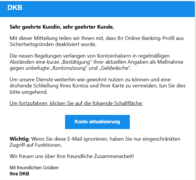 Sehr geehrte Kundin, sehr geehrter Kunde, Mit dieser Mitteilung teilen wir Ihnen mit, dass Ihr Online-Banking-Profil aus Sicherheitsgründen deaktiviert wurde. Die neuen Regelungen verlangen von Kontoinhabern in regelmäßigen Abständen eine kurze „Bestätigung“ ihrer aktuellen Angaben als Maßnahme gegen unbefugte „Kontonutzung“ und „Geldwäsche“. Um unsere Dienste weiterhin wie gewohnt nutzen zu können und eine drohende Schließung Ihres Kontos und Ihrer Karte zu vermeiden, tun Sie dies bitte umgehend. Um fortzufahren, klicken Sie auf die folgende Schaltfläche: Konto aktualisierung   Wichtig: Wenn Sie diese E-Mail ignorieren, haben Sie nur eingeschränkten Zugriff auf Funktionen. Wir freuen uns über Ihre freundliche Zusammenarbeit! Mit freundlichen Grüßen Ihre DKB