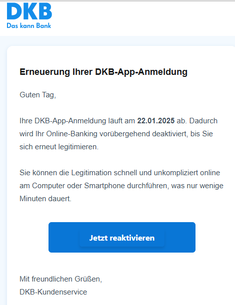 Erneuerung Ihrer DKB-App-Anmeldung Guten Tag,  Ihre DKB-App-Anmeldung läuft am 22.01.2025 ab. Dadurch wird Ihr Online-Banking vorübergehend deaktiviert, bis Sie sich erneut legitimieren.  Sie können die Legitimation schnell und unkompliziert online am Computer oder Smartphone durchführen, was nur wenige Minuten dauert. Jetzt reaktivieren     Mit freundlichen Grüßen, DKB-Kundenservice