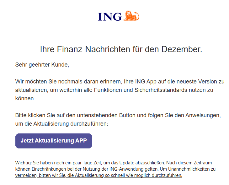 Ihre Finanz-Nachrichten für den Dezember.      Sehr geehrter Kunde,   Wir möchten Sie nochmals daran erinnern, Ihre ІNG App auf die neueste Version zu aktualisieren, um weiterhin alle Funktionen und Sicherheitsstandards nutzen zu können.   Bitte klicken Sie auf den untenstehenden Button und folgen Sie den Anweisungen, um die Aktualisierung durchzuführen:  	Jetzt Aktualisierung APP     Wichtig: Sie haben noch ein paar Tage Zeit, um das Update abzuschließen. Nach diesem Zeitraum können Einschränkungen bei der Nutzung der ІNG-Anwendung gelten. Um Unannehmlichkeiten zu vermeiden, bitten wir Sie, die Aktualisierung so schnell wie möglich durchzuführen.