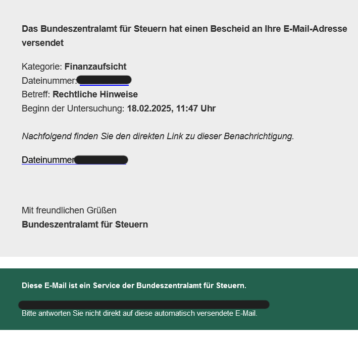 Das Bundeszentralamt für Steuern hat einen Bescheid an Ihre E-Mail-Adresse versendet Kategorie: Finanzaufsicht Dateinummer: Betreff: Rechtliche Hinweise Beginn der Untersuchung: 18.02.2025, 11:47 Uhr   Nachfolgend finden Sie den direkten Link zu dieser Benachrichtigung   Dateinummer:   Mit freundlichen Grüßen   Bundeszentralamt für Steuern 