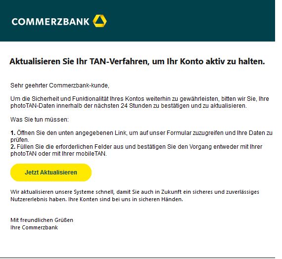 Screenshot einer E-Mail mit Logo der Commerzbank und Text: "Aktualisieren Sie Ihr TAN-Verfahren, um Ihr Konto aktiv zu halten.  Sehr geehrter Commerzbank-kunde,  Um die Sicherheit und Funktionalität Ihres Kontos weiterhin zu gewährleisten, bitten wir Sie, Ihre photoTAN-Daten innerhalb der nächsten 24 Stunden zu bestätigen und zu aktualisieren.  Was Sie tun müssen:  1. Öffnen Sie den unten angegebenen Link, um auf unser Formular zuzugreifen und Ihre Daten zu prüfen. 2. Füllen Sie die erforderlichen Felder aus und bestätigen Sie den Vorgang entweder mit Ihrer photoTAN oder mit Ihrer mobileTAN. Jetzt aktualisieren  Wir aktualisieren unsere Systeme schnell, damit Sie auch in Zukunft ein sicheres und zuverlässiges Nutzererlebnis haben. Ihre Konten sind bei uns in sicheren Händen.  Mit freundlichen Grüßen Ihre Commerzbank"