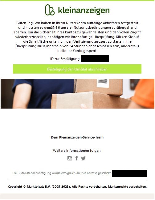 Screenshot einer E-Mail mit Logo von Kleinanzeigen und Text: "Guten Tag! Wir haben in Ihrem Nutzerkonto auffällige Aktivitäten festgestellt und mussten es gemäß § 6 unserer Nutzungsbedingungen vorübergehend sperren. Um die Sicherheit Ihres Kontos zu gewährleisten und den vollen Zugriff wiederherzustellen, benötigen wir Ihre sofortige Überprüfung. Klicken Sie auf die Schaltfläche unten, um den Verifizierungsprozess zu starten. Ihre Überprüfung muss innerhalb von 24 Stunden abgeschlossen sein, andernfalls bleibt Ihr Konto gesperrt.  ID zur Bestätigung: XMl3Uard7lw9  Bestätigung der Identität abschließen box  Dein Kleinanzeigen-Service-Team"